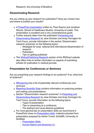 Research, the University of Bradford.
Disseminating Research
Are you writing up your research for publication? Have you chosen how
and where to publish your results?
● A PowerPoint presentation written by Theo Raynor and Jonathan
Silcock, School of Healthcare Studies, University of Leeds. This
presentation is excellent and a very comprehensive guide.
● Further extracts taken from the publication Presenting and
Disseminating Research by Jane Schober and Andy Farrington for
Trent Focus, provide information in the section 'Dissemination
research outcomes' on the following topics:
❍ Strategies for local, national and international dissemination of
research
❍ Publication
❍ Tips on getting published
● The Writing/Publishing Research section of the RDDirect website
also offers links to further information on aspects of submitting
articles for publication in medical journals.
Presentation for Conferences or Seminars
Are you presenting your research findings to an audience? If so, what kind
of audience?
● RDLearning has a list of potentially relevant conferences and
seminars
● Reporting Scientific Data contains information on producing posters
and making oral presentations
● Section "Dissemination research outcomes" in Presenting and
Disseminating Research by Jane Schober and Andy Farrington for
Trent Focus, provide information on the following topics:
❍ Types of presentation
❍ Tips on presenting at a conference
❍ The abstract and usual abstract guidelines
● For more general tips on presentation skills we recommend A
PowerPoint show on Presentation skills: material extracted from
presentation prepared by Adrian Turrell, ScHaRR, University of
Sheffield
❍ Presentation Skills
❍ Human Nature and Dynamics (1)
 