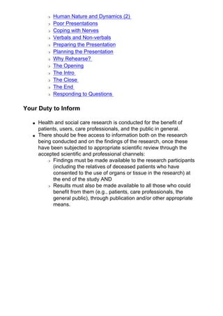 ❍ Human Nature and Dynamics (2)
❍ Poor Presentations
❍ Coping with Nerves
❍ Verbals and Non-verbals
❍ Preparing the Presentation
❍ Planning the Presentation
❍ Why Rehearse?
❍ The Opening
❍ The Intro
❍ The Close
❍ The End
❍ Responding to Questions
Your Duty to Inform
● Health and social care research is conducted for the benefit of
patients, users, care professionals, and the public in general.
● There should be free access to information both on the research
being conducted and on the findings of the research, once these
have been subjected to appropriate scientific review through the
accepted scientific and professional channels:
❍ Findings must be made available to the research participants
(including the relatives of deceased patients who have
consented to the use of organs or tissue in the research) at
the end of the study AND
❍ Results must also be made available to all those who could
benefit from them (e.g., patients, care professionals, the
general public), through publication and/or other appropriate
means.
 