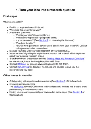 1. Turn your idea into a research question
First stages
Where do you start?
● Decide on a general area of interest
● Why does this area interest you?
● Answer the questions:
❍ What is your aim? (In general terms)
❍ What is your hypothesis? (In specific terms)
❍ Is your idea novel? (See Section 2 on reviewing the literature)
❍ Why does it matter?
❍ How will NHS patients or service users benefit form your research? Consult
colleagues and other researchers
● Discuss your idea with your local R&D staff or your local RDSU.
● Ascertain who might be your supervisor or mentor: talk in detail with that person
about your potential research project
● Short PowerPoint presentation entitled ‘Turning Ideas into Research Questions’,
by Jon Silcock, Leeds Teaching Hospitals NHS Trust
● Contact RDDirect for general advice (Helpline 0113 295 1122)
● Contact RDLearning for details of workshops and courses to give you the
research skills you need
Other issues to consider
● Collaborating with experienced researchers (See Section 3 of this flowchart)
● Involving users/consumers
The INVOLVE (formally Consumers in NHS Research) website has a useful short
piece on why to involve consumers
● Having your research proposal peer reviewed at every stage. (See Section 4 of
this flowchart)
 