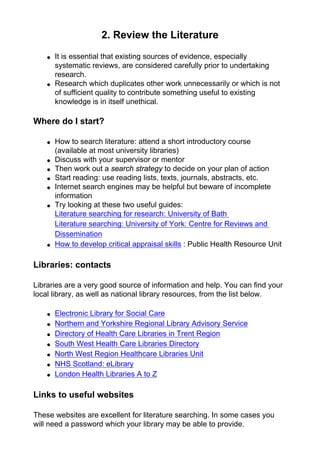 2. Review the Literature
● It is essential that existing sources of evidence, especially
systematic reviews, are considered carefully prior to undertaking
research.
● Research which duplicates other work unnecessarily or which is not
of sufficient quality to contribute something useful to existing
knowledge is in itself unethical.
Where do I start?
● How to search literature: attend a short introductory course
(available at most university libraries)
● Discuss with your supervisor or mentor
● Then work out a search strategy to decide on your plan of action
● Start reading: use reading lists, texts, journals, abstracts, etc.
● Internet search engines may be helpful but beware of incomplete
information
● Try looking at these two useful guides:
Literature searching for research: University of Bath
Literature searching: University of York: Centre for Reviews and
Dissemination
● How to develop critical appraisal skills : Public Health Resource Unit
Libraries: contacts
Libraries are a very good source of information and help. You can find your
local library, as well as national library resources, from the list below.
● Electronic Library for Social Care
● Northern and Yorkshire Regional Library Advisory Service
● Directory of Health Care Libraries in Trent Region
● South West Health Care Libraries Directory
● North West Region Healthcare Libraries Unit
● NHS Scotland: eLibrary
● London Health Libraries A to Z
Links to useful websites
These websites are excellent for literature searching. In some cases you
will need a password which your library may be able to provide.
 