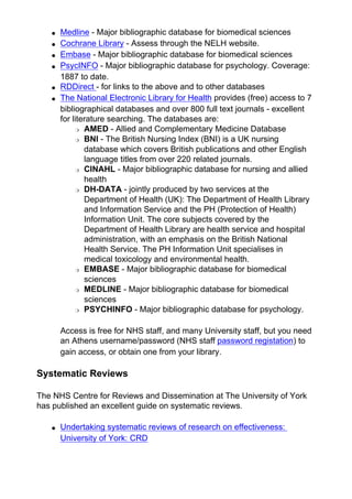 ● Medline - Major bibliographic database for biomedical sciences
● Cochrane Library - Assess through the NELH website.
● Embase - Major bibliographic database for biomedical sciences
● PsycINFO - Major bibliographic database for psychology. Coverage:
1887 to date.
● RDDirect - for links to the above and to other databases
● The National Electronic Library for Health provides (free) access to 7
bibliographical databases and over 800 full text journals - excellent
for literature searching. The databases are:
❍ AMED - Allied and Complementary Medicine Database
❍ BNI - The British Nursing Index (BNI) is a UK nursing
database which covers British publications and other English
language titles from over 220 related journals.
❍ CINAHL - Major bibliographic database for nursing and allied
health
❍ DH-DATA - jointly produced by two services at the
Department of Health (UK): The Department of Health Library
and Information Service and the PH (Protection of Health)
Information Unit. The core subjects covered by the
Department of Health Library are health service and hospital
administration, with an emphasis on the British National
Health Service. The PH Information Unit specialises in
medical toxicology and environmental health.
❍ EMBASE - Major bibliographic database for biomedical
sciences
❍ MEDLINE - Major bibliographic database for biomedical
sciences
❍ PSYCHINFO - Major bibliographic database for psychology.
Access is free for NHS staff, and many University staff, but you need
an Athens username/password (NHS staff password registation) to
gain access, or obtain one from your library.
Systematic Reviews
The NHS Centre for Reviews and Dissemination at The University of York
has published an excellent guide on systematic reviews.
● Undertaking systematic reviews of research on effectiveness:
University of York: CRD
 