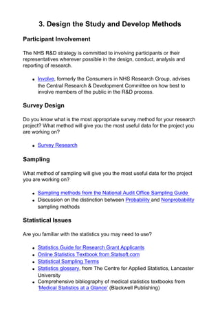 3. Design the Study and Develop Methods
Participant Involvement
The NHS R&D strategy is committed to involving participants or their
representatives wherever possible in the design, conduct, analysis and
reporting of research.
● Involve, formerly the Consumers in NHS Research Group, advises
the Central Research & Development Committee on how best to
involve members of the public in the R&D process.
Survey Design
Do you know what is the most appropriate survey method for your research
project? What method will give you the most useful data for the project you
are working on?
● Survey Research
Sampling
What method of sampling will give you the most useful data for the project
you are working on?
● Sampling methods from the National Audit Office Sampling Guide
● Discussion on the distinction between Probability and Nonprobability
sampling methods
Statistical Issues
Are you familiar with the statistics you may need to use?
● Statistics Guide for Research Grant Applicants
● Online Statistics Textbook from Statsoft.com
● Statistical Sampling Terms
● Statistics glossary, from The Centre for Applied Statistics, Lancaster
University
● Comprehensive bibliography of medical statistics textbooks from
‘Medical Statistics at a Glance’ (Blackwell Publishing)
 