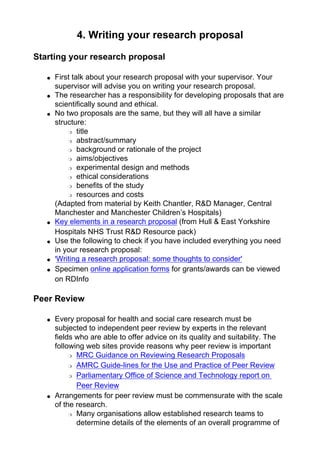 4. Writing your research proposal
Starting your research proposal
● First talk about your research proposal with your supervisor. Your
supervisor will advise you on writing your research proposal.
● The researcher has a responsibility for developing proposals that are
scientifically sound and ethical.
● No two proposals are the same, but they will all have a similar
structure:
❍ title
❍ abstract/summary
❍ background or rationale of the project
❍ aims/objectives
❍ experimental design and methods
❍ ethical considerations
❍ benefits of the study
❍ resources and costs
(Adapted from material by Keith Chantler, R&D Manager, Central
Manchester and Manchester Children’s Hospitals)
● Key elements in a research proposal (from Hull & East Yorkshire
Hospitals NHS Trust R&D Resource pack)
● Use the following to check if you have included everything you need
in your research proposal:
● 'Writing a research proposal: some thoughts to consider'
● Specimen online application forms for grants/awards can be viewed
on RDInfo
Peer Review
● Every proposal for health and social care research must be
subjected to independent peer review by experts in the relevant
fields who are able to offer advice on its quality and suitability. The
following web sites provide reasons why peer review is important
❍ MRC Guidance on Reviewing Research Proposals
❍ AMRC Guide-lines for the Use and Practice of Peer Review
❍ Parliamentary Office of Science and Technology report on
Peer Review
● Arrangements for peer review must be commensurate with the scale
of the research.
❍ Many organisations allow established research teams to
determine details of the elements of an overall programme of
 