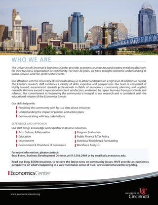 Who We Are
The University of Cincinnati’s Economics Center provides economic analyses to assist leaders in making decisions
for their business, organization or community. For over 20 years, we have brought economic understanding to
public, private, and non-profit sector clients.
Our affiliation with the University of Cincinnati allows us to attract and maintain a high level of intellectual capital.
The Center’s research staff combines a variety of skills, expertise and perspectives. Our team is comprised of
highly trained, experienced research professionals in fields of economics, community planning and applied
research. We have earned a reputation for client satisfaction, evidenced by repeat business from past clients and
referrals. Our commitment to improving the community is integral to our research and is consistent with the
educational mission of the Economics Center.
Our skills help with:
	
Providing the community with factual data about initiatives
	
Understanding the impact of policies and action plans
	
Communicating with key stakeholders
		
EXPERIENCE AND APPROACH
Our staff brings knowledge and expertise in diverse industries.
	
Arts, Culture, & Recreation			
Program Evaluation
	
Education					
Public Finance & Tax Policy
	
Environment				
	
Statistical Modeling & Forecasting
	
Government & Chambers of Commerce	
Workforce Analysis
For more information, please contact:
Brad Evans, Business Development Director, at 513.556.2969 or by email at b.evans@uc.edu.
Read our blog, ECONversations, to recieve the latest news on community issues. We’ll provide an economics
perspective on what’s happening in a way that makes sense of it all. www.economicscenter.org/blog.

www.economicscenter.org

www.economicsresearch.org

 