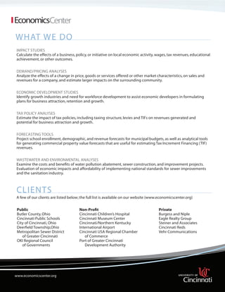What We Do
Impact Studies
Calculate the effects of a business, policy, or initiative on local economic activity, wages, tax revenues, educational
achievement, or other outcomes.
Demand/Pricing Analyses
Analyze the effects of a change in price, goods or services offered or other market characteristics, on sales and
revenues for a company, and estimate larger impacts on the surrounding community.
Economic Development Studies
Identify growth industries and need for workforce development to assist economic developers in formulating
plans for business attraction, retention and growth.
Tax Policy Analyses
Estimate the impact of tax policies, including taxing structure, levies and TIFs on revenues generated and
potential for business attraction and growth.
Forecasting Tools
Project school enrollment, demographic, and revenue forecasts for municipal budgets, as well as analytical tools
for generating commercial property value forecasts that are useful for estimating Tax Increment Financing (TIF)
revenues.
Wastewater and Environmental Analyses
Examine the costs and benefits of water pollution abatement, sewer construction, and improvement projects.
Evaluation of economic impacts and affordability of implementing national standards for sewer improvements
and the sanitation industry.

clients
A few of our clients are listed below; the full list is available on our website (www.economicscenter.org)
Public 				
Non-Profit
		
Private
Butler County, Ohio			Cincinnati Children’s Hospital			
Burgess and Niple
Cincinnati Public Schools		Cincinnati Museum Center
		Eagle Realty Group
City of Cincinnati, Ohio		Cincinnati/Northern Kentucky
		
Steiner and Associates
Deerfield Township,Ohio		International Airport				Cincinnati Reds
Metropolitan Sewer District		Cincinnati USA Regional Chamber
	Vehr Communications
of Greater Cincinnati		
of Commerce
OKI Regional Council			Port of Greater Cincinnati
of Governments		
	
Development Authority
				

www.economicscenter.org
www.economicsresearch.org

 