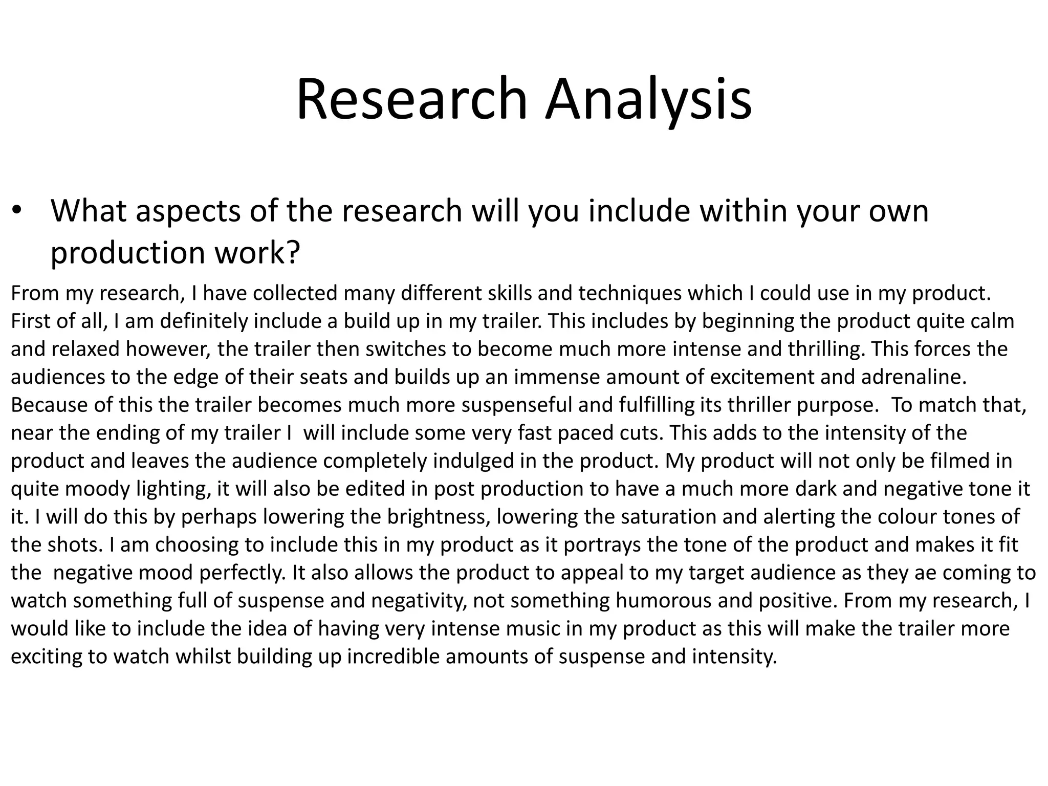 • What aspects of the research will you include within your own
production work?
From my research, I have collected many different skills and techniques which I could use in my product.
First of all, I am definitely include a build up in my trailer. This includes by beginning the product quite calm
and relaxed however, the trailer then switches to become much more intense and thrilling. This forces the
audiences to the edge of their seats and builds up an immense amount of excitement and adrenaline.
Because of this the trailer becomes much more suspenseful and fulfilling its thriller purpose. To match that,
near the ending of my trailer I will include some very fast paced cuts. This adds to the intensity of the
product and leaves the audience completely indulged in the product. My product will not only be filmed in
quite moody lighting, it will also be edited in post production to have a much more dark and negative tone it
it. I will do this by perhaps lowering the brightness, lowering the saturation and alerting the colour tones of
the shots. I am choosing to include this in my product as it portrays the tone of the product and makes it fit
the negative mood perfectly. It also allows the product to appeal to my target audience as they ae coming to
watch something full of suspense and negativity, not something humorous and positive. From my research, I
would like to include the idea of having very intense music in my product as this will make the trailer more
exciting to watch whilst building up incredible amounts of suspense and intensity.
Research Analysis
 