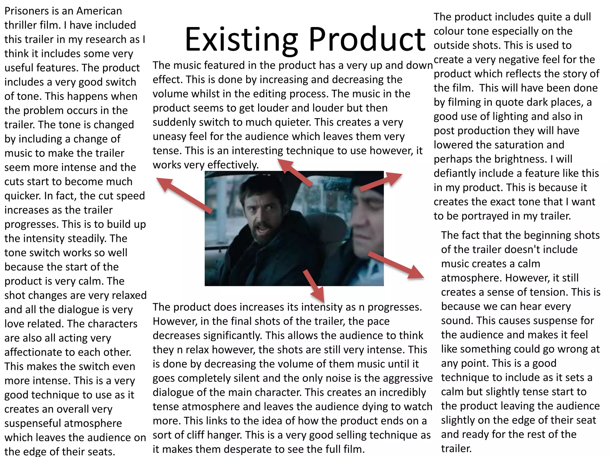 Existing Product
Prisoners is an American
thriller film. I have included
this trailer in my research as I
think it includes some very
useful features. The product
includes a very good switch
of tone. This happens when
the problem occurs in the
trailer. The tone is changed
by including a change of
music to make the trailer
seem more intense and the
cuts start to become much
quicker. In fact, the cut speed
increases as the trailer
progresses. This is to build up
the intensity steadily. The
tone switch works so well
because the start of the
product is very calm. The
shot changes are very relaxed
and all the dialogue is very
love related. The characters
are also all acting very
affectionate to each other.
This makes the switch even
more intense. This is a very
good technique to use as it
creates an overall very
suspenseful atmosphere
which leaves the audience on
the edge of their seats.
The fact that the beginning shots
of the trailer doesn't include
music creates a calm
atmosphere. However, it still
creates a sense of tension. This is
because we can hear every
sound. This causes suspense for
the audience and makes it feel
like something could go wrong at
any point. This is a good
technique to include as it sets a
calm but slightly tense start to
the product leaving the audience
slightly on the edge of their seat
and ready for the rest of the
trailer.
The product includes quite a dull
colour tone especially on the
outside shots. This is used to
create a very negative feel for the
product which reflects the story of
the film. This will have been done
by filming in quote dark places, a
good use of lighting and also in
post production they will have
lowered the saturation and
perhaps the brightness. I will
defiantly include a feature like this
in my product. This is because it
creates the exact tone that I want
to be portrayed in my trailer.
The music featured in the product has a very up and down
effect. This is done by increasing and decreasing the
volume whilst in the editing process. The music in the
product seems to get louder and louder but then
suddenly switch to much quieter. This creates a very
uneasy feel for the audience which leaves them very
tense. This is an interesting technique to use however, it
works very effectively.
The product does increases its intensity as n progresses.
However, in the final shots of the trailer, the pace
decreases significantly. This allows the audience to think
they n relax however, the shots are still very intense. This
is done by decreasing the volume of them music until it
goes completely silent and the only noise is the aggressive
dialogue of the main character. This creates an incredibly
tense atmosphere and leaves the audience dying to watch
more. This links to the idea of how the product ends on a
sort of cliff hanger. This is a very good selling technique as
it makes them desperate to see the full film.
 