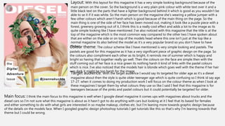 Layout: With this layout for this magazine it has a very simple looking background because of the
main person on the cover. So the background is a very plain pink colour with white text over it and a
little black text on the parts that have a lighter background behind it which is good as you wouldn’t be
able to se it if it was white. So the main person on the magazine she’s wearing a yellow jumper with a
few other colours which aren’t harsh which is good because of the main thing on the page. So the
main thing is one of the side of her face has been moved out, making it look like a puzzle piece with a
forest, greenery growing out of it, I think this is a really cool effect and adds a lot to the image as its
quite simple looking like I have mentioned. I’ve also noticed with this magazine that the title is at the
top of the magazine which is the most common way compared to the other two I have spoken about
that are wither on the side or on top of the models head where this one isn’t just at the top like a
normal magazine its also behind the model as it’s a very popular brand so you don’t have to have
shown.
Target audience: With the target audience I would say its targeted for older age as it’s a diesel
magazine about then the style is quite older teenager age which is quite confusing so I think id say age
17-27. when it comes to doing my production work I will focus on the colour theme as when I look at
these magazines I target them by what colours they use so like I said I feel that this magazine is for
teenagers because of the pinks and pastel colours but it could potentially be targeted for older.
Colour theme: The colour scheme like I have mentioned is very simple looking and pastels. The
pastels are good for this magazine as it has a very significant piece of graphic design on the page. So
the colours also compliment each other as its bright, it reminds me of summer which is happy and
bright so having that together really go well. Then the colours on the face are simple then with the
stuff coming out of her face is a nice green its nothing harsh it kind of links with the pastel colours
which is nice. I’ve also noticed that the models hair is blonde which goes well with the theme if her hair
was dark it might be too harsh for the image.
Main focus: I think the main focus to this magazine is well when I google diesel magazine it comes ups with magazines about trucks and the
diesel cars so I’m not sure what this magazine is about as it hasn’t got to do anything with cars but looking at it I feel that its based for females
and either something to do with what girls are interested in so maybe makeup, clothes etc. but I’m leaning more towards graphic design because
of the details on the models face. When I googled graphic design photoshop tutorials I get tutorials like this so that’s why I’m leaning towards that
theme but I could be wrong.
 