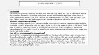 PRIMARY AUDIENCE RESEARCH
Observation
For my second question I asked my audience what their age is, by asking this I get an idea of how mature
my audience is and what I can include in my trailer that will appeal to their age range. There is a lot of
mixed ages from my audience the most common age is between 18 to 30s. I don’t have anyone younger
than 17which shows that I am appealing to quite a mature audience that are mostly adults.
What this says about my audience
This shows that I am appealing to a mature audience, knowing this shows that they will probably expect a
interesting plot with twists rather than just a very simple storyline that is easy to follow, it also shows that I
need to make my trailer look mature so whether I imply something violent to happen or some more
mature language in my trailer it needs to appeal to the grown up audience and I need to make it clear that
the film will not be for kids.
How will my product appeal to this audience?
Knowing that I am appealing to an adult audience I know that they will most likely expect a more mature
film, so I need to make my plot of the film interesting to them so it can’t be just a simple straightforward
plot, it needs to imply that twists will happen in the narrative and not everything is like it seems, a bit like
the Shutter Island trailer, I can also include more mature themes such as hinting at a lot of violence or
including some mature language that will appeal to that audience age range. I think the most important
thing, however, is getting the plot across.
 