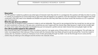 PRIMARY AUDIENCE RESEARCH: SURVEY
Observation
The fifth question I asked my audience was what types of character traits they look for in a protagonist, this question will help me when it comes
to creating my protagonist so I know what traits to give them that will appeal to my audience. From the responses I have the biggest trait I have
conducted is that they need to be relatable and likeable and quite few said they have flaws and show human like emotions so not a superhero
type of protagonist.
What this says about my audience
This shows that my audience wants someone to relate to and are believable. They want to see protagonist that has morals but can also go into
the dark sometimes so they are in the grey area, sometimes you won’t agree with the choices they make because it might not be morally right
but that’s what makes them believable and likeable because not everyone is perfect and we make choices that some people might not like.
How will my product appeal to this audience?
Now knowing what type of protagonist traits my audience looks for I can apply some of those traits to my own protagonist. This will make my
trailer more appealing to them because if they connect with the character they most likely will want to see the actual film. To do this I need to
convey who my character is and try to channel as much of their personality through my trailer. I can do this through mis en scene and the
clothes they are wearing to the dialogue and the emotion the character shows.
 