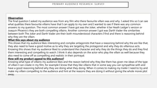 PRIMARY AUDIENCE RESEARCH: SURVEY
Observation
The final question I asked my audience was from any film who there favourite villain was and why. I asked this so I can see
what qualities there favourite villains have that I can apply to my own and I wanted to see if there was any common
answers to my question. The most common answer I have got was the Joker, whether it be Heath Ledger’s version or
Joaquin Phoenix’s they are both compelling villains. Another common answer I got was Darth Vader the similarities
between both The Joker and Darth Vader are their both misunderstood characters I find and there is reasoning behind
why they are the villain.
What this says about my audience
This shows that my audience likes interesting and complex antagonists that have a reasoning behind why the are like that,
they also need to have a good motive as to why they are targeting the protagonist and why they do villainous acts.
Knowing this shows that my audience liked to understand the character and why they do the things they do and they find
them interesting and compelling to watch. I think it also depends on the actor who play the villain as well because they
also need to come off as compelling and realistic in their portrayal.
How will my product appeal to this audience?
Knowing what type of villains my audience likes and the reason behind why they like them has given me ideas of the type
of villain I can create in my film, for example I know that they like villains that in some way you can sympathise with and
have a good reasoning behind why they are doing what they doing. When it comes to making my trailer I need to try and
make my villain compelling to the audience and hint at the reasons they are doing it without giving the whole movie plot
away.
 