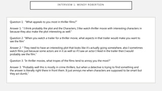 INTERVIEW 1: WENDY ROBERTSON
Question 1: “What appeals to you most in thriller films?”
Answer 1: “ I think probably the plot and the Characters, I like watch thriller movie with interesting characters in
because they also make the plot interesting as well.”
Question 2: “When you watch a trailer for a thriller movie, what aspects in that trailer would make you want to
see the film”
Answer 2: “ They need to have an interesting plot that looks like it’s actually going somewhere, also I sometimes
watch films just because some actors are in it as well so if I saw an actor I liked in the trailer then I would
probably see the film.”
Question 3: “In thriller movies, what tropes of the films tend to annoy you the most?”
Answer 3: “Probably well this is mostly in crime thrillers, but when a detective is trying to find something and
the answer is literally right there in front them. It just annoys me when characters are supposed to be smart but
they act dumb,”
 