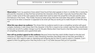 INTERVIEW 1: WENDY ROBERTSON
Observation: From my questions I have asked I have found that what appeals to them in a thriller film is mainly the
plot and the characters as they find that sometimes the characters drive the plot. I have also found that when they
watch a trailer some of the main aspects that makes them want to watch the actual film is the plot and the actor
that features in the movie. Then finally I found out what annoys them the most when they watch a thriller which I
found out to be when a character is supposed to be smart yet they act dumb just to make the plot of the film drag
out.
What this says about my audience: This shows that my audience wants to see a compelling narrative with good
complex characters, it also shows that if the character in the film is meant to be a certain way then they should stick
to that and not all of a sudden change it just for the plot, Mainly what I have found is that they watch movies based
of compelling characters and a good driven plot.
How will my product appeal to this audience: Because I know that they watch thrillers based on the plot and
characters to appeal to them I need to make interesting characters that always stick to how their personality is
meant to be, and I need to make an interesting and intriguing plot for them to want to watch it. However, I can’t
appeal to them by getting actors that they know to star in my trailer because that just isn’t possible.
 