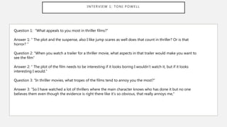 INTERVIEW 1: TONI POWELL
Question 1: “What appeals to you most in thriller films?”
Answer 1: “ The plot and the suspense, also I like jump scares as well does that count in thriller? Or is that
horror? ”
Question 2: “When you watch a trailer for a thriller movie, what aspects in that trailer would make you want to
see the film”
Answer 2: “ The plot of the film needs to be interesting if it looks boring I wouldn’t watch it, but if it looks
interesting I would.”
Question 3: “In thriller movies, what tropes of the films tend to annoy you the most?”
Answer 3: “So I have watched a lot of thrillers where the main character knows who has done it but no one
believes them even though the evidence is right there like it’s so obvious, that really annoys me,”
 