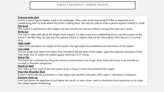 SUBJECT RESEARCH: CAMERA ANGLES
Extreme wide shot
A shot in which figures appear small in the landscape. Often used at the beginning of a film or sequence as an
‘establishing shot’ to show where the action is taking place. Can also be used to make a person appear isolated or small.
Eye level
The camera is positioned so the subject can look directly into the lens without moving their eyes up or down,
Birds eye
This shot is taken well above the height of the subject, it’s often used as an establishing shot to set the location of the
scene in the film, they can also use it to capture actions or objects that can be obscured by other figures in a normal
shot.
High angle
Taken from well above the height of the subject, the high angle shot establishes the dominance of the subject.
Low anlge
The low angle shot, taken from taken from the below the eye level of the subject, gives the opposite impression if the
high angle shot. It makes the subject appear dominant or in charge.
Dutch Tilt
The Dutch tilt is achieved by tilting the camera so the horizon is no longer level. Used judiciously, it can provide an
unusual or dramatic perspective.
Depth of field
This refers to how much of the shot seems to be in focus, in front of and behind the subject.
Over-the-Shoulder Shot
A shot in which we see a character or main object over another’s shoulder, often used in interviews or dialogues.
Extreme close-up
From just above the eyebrows to just below the mouth, or even closer: used to emphasize facial expression or to make
the subject appear threatening.
 