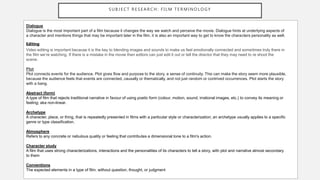 S U B J E C T R E S E A R C H : F I L M T E R M I N O L O GY
Dialogue
Dialogue is the most important part of a film because it changes the way we watch and perceive the movie. Dialogue hints at underlying aspects of
a character and mentions things that may be important later in the film, it is also an important way to get to know the characters personality as well.
Editing
Video editing is important because it is the key to blending images and sounds to make us feel emotionally connected and sometimes truly there in
the film we’re watching. If there is a mistake in the movie then editors can just edit it out or tell the director that they may need to re shoot the
scene.
Plot
Plot connects events for the audience. Plot gives flow and purpose to the story, a sense of continuity. This can make the story seem more plausible,
because the audience feels that events are connected, causally or thematically, and not just random or contrived occurrences. Plot starts the story
with a bang.
Abstract (form)
A type of film that rejects traditional narrative in favour of using poetic form (colour, motion, sound, irrational images, etc.) to convey its meaning or
feeling; aka non-linear.
Archetype
A character, place, or thing, that is repeatedly presented in films with a particular style or characterization; an archetype usually applies to a specific
genre or type classification.
Atmosphere
Refers to any concrete or nebulous quality or feeling that contributes a dimensional tone to a film's action.
Character study
A film that uses strong characterizations, interactions and the personalities of its characters to tell a story, with plot and narrative almost secondary
to them
Conventions
The expected elements in a type of film, without question, thought, or judgment
 