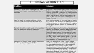 LOCKDOWN ACTION PLAN
Problem Solution
I don’t have a proper camera to film my footage, due to
lockdown I won’t be able to use the college cameras or
equipment.
If lockdown is still happening when it comes to production
I will have to use my phone to film all my footage, I have
done this with my year 1 project and the quality turned out
well just not as good as it could have been on a canon
camera. I can also record audio on my phone, which can
come out clear, I also have a stand to rest my phone on
instead of a tripod.
I won’t be able to go far out on location so I will be
restricted to only certain areas I am allowed to film in.
I have planned my trailer so I won’t need to go on location
that is really far away, the place I will be filming at the most
will be my house and the park next to it which is only a two
minute walk so I wont be breaking any lockdown rules by
traveling far.
I can only film with two people outside my family bubble,
which will be a struggle with actors and filming.
For my trailer I planned to have just about 4 people on set,
because I was aware that they might be a lockdown I was
going to play the main character in my trailer in case I
couldn’t get any other actors to come. I was going to set
the camera up and get someone in my family to film it by
telling them where to position the camera and everything,
and I had a plan on how to have less people in it because
the main focus is only on 2 characters if necessary those 2
characters will be the only people shown in it.
I don’t have the software such as premiere or photoshop
to edit and put together my project at home.
When I first began my FMP I made a vlog of different
websites and apps I can use in case lockdown did happen
and I can’t use any adobe software. I had found editing
websites where I can put footage together and do
transitions, it doesn’t give me as much options as premiere
does but it does put everything together. I had also found
a website that is very similar to photoshop as well. If these
websites don’t work then I also planned to do a free trial
 