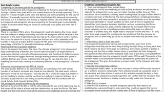 M A K I N G A C O M P E L L I N G A N T A G O N I S T
Dark knight’s Joker
Competing for the same goal as the protagonist
Having the antagonist and protagonist competing for the same goal might seem
strange, however their goals within this shared desire can be entirely opposing. This is
shown in The Dark Knight as the Joker and Batman are both competing for ‘the soul of
Gotham.’ It is equally important to the Joker that Gotham City descends into anarchy
and chaos as it is to Batman that the city is hopeful and has Law and order. By creating
a protagonist and antagonist who are competing for the same goal, it automatically
creates a narrative where they are forced to continually cross paths and enter into a
conflict.
Stakes are personal
There is a number of films where the antagonist’s goal is to destroy the city or planet
and the audience is always reasonably sure that the antagonist will fail because of this.
However, in The Dark Knight stakes are less high as the Joker doesn’t want to destroy
the city or the planet he is trying to take over Gotham and only a relatively small
number of lives are at stake. But this makes the film even more interesting because at
every stage of the film it’s plausible that Batman will loose.
Attacking the hero’s greatest weakness
One of the aspects that makes The Joker ‘the ultimate antagonist’ is his obvious and
deep understanding of Batman, and how he tailors his attacks to target Batman’s
weaknesses. Batman’s strength is his physical power, and therefore the Joker conspires
to turn this into his biggest weakness through making scenarios where this power is
nullified. Batman also refuses to kill and the only way he can stop the Joker is by
breaking his moral code, creating an interesting dilemma in the protagonist’s character
arc.
Pressuring the protagonist into difficult choices
The Joker pushes Batman to his personal limits, as he threatens him with further
murders if he doesn’t surrender and reveal his true identity. The Joker works to force
Batman to reveal his true character- not only who he is under the mask, but what he is
and isn’t willing to endure, and the sacrifices he is willing to make for Gotham. He is
forced to accept that he is not willing to sacrifice Rachel and this conflicts with the
moral duty he feels towards Gotham City.
The protagonist should be affected by the antagonist
Batman at the end of the film is not the same character he was at the beginning, due to
the impact of the Joker’s actions and their relationship. He ends the film as ‘The dark
knight’ and this is the direct result of the pressures and challenges forced on him by the
Creating a compelling antagonist tips
1. Treat your Antagonist like a human being
An Antagonist should be somebody you hate to love. Audiences should be able to
relate to the antagonist in some way, no matter how big a villain they are. They
should not be an unrealistic, cackling, beard stroking black hat type of villain which is
unrealistic and even a little boring. The best antagonists have complex personalities,
hidden depths, and have moments of sympathy or even kindness or at the very least
have some admirable or “Good” qualities to them, even if time or tragedy has
altered their traits towards darkness. Ambition can be a humanizing trait for an
antagonist. Everybody has goals, and the willpower to accomplish them by any
means necessary can be compelling and even admirable, even in a villainous
character. In another story, this might make a character like this the hero – it’s only
when their goals impede the protagonists own ambitions that they became an
antagonist and it’s when they go too far to achieve their ends that become a true
villain.
2. Make them a hero in their own mind
The antagonist should never be truly evil, at least in their own mind. In the
antagonists mind they are the hero, they’re doing the right thing, or doing what they
think needs to be done. Their goals are righteous, their means justified or at least a
necessary evil. And the so called heroes trying to stop them are their antagonist,
their personal villain that must be defeated at all costs. If the story is being told from
multiple viewpoints then the antagonist should have a POV as well. The events of the
narrative needs to be described from their perspectives, particularly the actions of
the protagonist. This gives the audience a unique insight to the character and helps
humanize them.
3. Describe the antagonists ambition
The antagonist needs a plan – a plan that once set in motion will force the heroes to
act in order to prevent a catastrophe. Their ambition should be a powerful force in
the narrative, and their actions in service of this ambition impede the hero in their
own quest. Their ambitions is what brings them into conflict with the heroes of their
respective stories. Ambition is the key to what actually makes the character an
antagonist.
4. Make them a menace
In order for the audience to take the antagonist seriously, they need to be
established as a genuine threat. In some parts they could win against the hero or
accomplish some small part of their master plan. If there is fighting in the film make
 