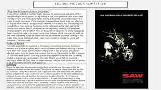 EXISTING PRODUCT: SAW TRAILER
Why have I chosen to look at this trailer?
I have chosen to look at the ‘Saw’ trailer because it’s a similar plot and genre of film I
was planning to do my project on. By looking at this it has given me ideas as to how I
want to present and produce my trailer, looking at how they use sound and carry the
trailer through a narration of the characters dialogue I have found to be very effective
as it gives the audience a background to what the film is about. Also the way they use
sound effects helps build up the tension in the trailer such as the heart beat in the
background and the flash of the camera at the beginning. Knowing how they have
incorporated this and the effect it has on the audience has given me similar ideas as to
how I can do the same in my trailer, using more dialogue of the characters to build up
the killer and relying purely on diegetic sounds to create the suspense. Looking at this
trailer I can clearly distinguish what I need to do in order to convey the genre and
narrative of my own trailer.
Audience Appeal
The trailer appeals to the audience as throughout it constantly maintains the horror
elements and a sense a mystery which constantly leaves the audience wanting to know
more. Their main target audience is horror fans which is why they have only chosen
selective scenes from the movie that conveys that horror, the rating of the film is also an
18. The trailer itself doesn’t show any gore or language that shows this but it’s heavily
implied as anyone can have access to this trailer they’re aware that not everyone
watching it will be 18. They keep the trailer relatively mild yet it still shows that it’s going
to be grim and more for the adult audiences.
Summary
Overall the Saw trailer executes everything perfectly, especially for a film made in 2004 it’s
originality still makes the film feel modern. Throughout the trailer, it clearly shows that the film
is a horror and clearly shows the basic plot: A psychotic serial killer nicknamed ‘saw’ kidnaps
people and gets them to do horrendous acts in order to stay alive. Yet the trailer still keeps you
intrigued, it makes you ask questions such as why is the killer doing this? Is he choosing
random strangers to kill or is there a reason behind it? It makes the audience want to know
more and the only way to do that is too watch the film, which is why trailers are made to get the
audience to watch the actual film. This is something I need to achieve in order to make a
successful trailer I need to keep the audience constantly questioning and always leave them on
edge and I need them to be interested in it enough for them to want to actual watch the film.
 