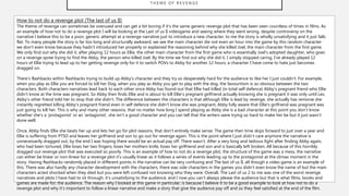 T H E M E O F R E V E N G E
How to not do a revenge plot (The last of us II)
The theme of revenge can sometimes be overused and can get a bit boring if it’s the same generic revenge plot that has been seen countless of times in films. As
an example of how not to do a revenge plot I will be looking at the Last of us II videogame and seeing where they went wrong, despite controversy on the
narrative I believe this to be a poor, generic attempt at a revenge narrative just to introduce a new character, to me the story is wholly unsatisfying and it just falls
flat. To many people the story is far too long and structurally awkward, we see the main character die not even an hour into the game by this random character
we don’t even know because they hadn’t introduced her properly or explained the reasoning behind why she killed Joel, the main character from the first game.
We only find out why she did it, after playing 12 hours as Ellie, the other main character from the first game who is essentially Joel’s adopted daughter, who goes
on a revenge spree trying to find the Abby, the person who killed Joel. By the time we find out why she did it, I simply stopped caring, I’ve already played 12
hours of Ellie trying to lead up to her getting revenge only for it to switch POVs to Abby for another 12 hours, a character I have come to hate just becomes
dragged on.
There’s flashbacks within flashbacks trying to build up Abby’s character and they try so desperately hard for the audience to like her I just couldn’t. For example,
when you play as Ellie you are forced to kill her Dog, when you play as Abby you get to play with the dog, the favouritism is so obvious between the two
characters. Both characters narratives lead back to each other once Abby has found out that Ellie had killed (in total self defence) Abby’s pregnant friend who Ellie
didn’t know at the time was pregnant. So Abby then finds Ellie and is about to kill Ellie’s pregnant girlfriend actually knowing she is pregnant it was only until Lev,
Abby’s other friend told her to stop that she didn’t. The difference between the characters is that although Ellie is lead by revenge, she actually has remorse she
instantly regretted killing Abby’s pregnant friend even in self defence she didn’t know she was pregnant, Abby fully aware that Ellie’s girlfriend was pregnant was
just going to kill her. This is why and many other reasons, that no matter how long I spend playing as Abby she is a bad character at this point you don’t know
whether she’s a ‘protagonist’ or an ‘antagonist’, she isn’t a good character and you can tell that the writers were trying so hard to make her be but it just wasn’t
done well.
Once, Abby finds Ellie she beats her up and lets her go for plot reasons, that don’t entirely make sense. The game then time skips forward to just over a year and
Ellie is suffering from PTSD and leaves her girlfriend and son to go out for revenge again. This is the point where I just didn’t care anymore the narrative is
unnecessarily dragged out, by the end I was hoping there would be an actual pay off. There wasn’t. After a very long and tedious fight after finding Abby again,
who had been tortured, Ellie loses her two fingers, loses her mothers knife, loses her girlfriend and son and is basically left broken. All because of this horribly
dragged out revenge plot that was executed so poorly. This is an example of how to not do a revenge plot, the structure of the game was a mess, the narrative
can either be linear or non-linear for a revenge plot it’s usually linear as it follows a series of events leading up to the protagonist at the climax moment in the
story. Having flashbacks randomly placed in different points in the narrative can be very confusing and The last of us II, all though a video game is an example of
this. There was also hardly any character development with the characters, there was side characters in the games you didn’t even know the name of but the main
characters acted shocked when they died but you were left confused not knowing who they were. Overall, The Last of us 2 to me was one of the worst revenge
narratives and plots I have had to sit through, it’s unsatisfying to the audience, and I now you can’t always please the audience but that is what films, books and
games are made for; the audience. The reason why I looked at this game in particular, is because I believe it to be a good example to look at how not to do a
revenge plot and why it’s important to follow a linear narrative and make a story that give the audience pay off and so they feel satisfied at the end of the film.
 
