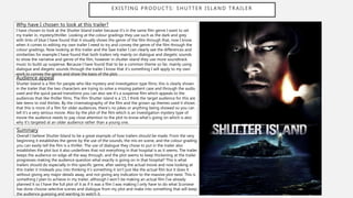 EXISTING PRODUCTS: SHUTTER ISLAND TRAILER
Why have I chosen to look at this trailer?
I have chosen to look at the Shutter Island trailer because it’s in the same film genre I want to set
my trailer in, mystery/thriller. Looking at the colour gradings they use such as the dark and grey
with tints of blue I have found that it visually shows the genre of the film through that, now I know
when it comes to editing my own trailer I need to try and convey the genre of the film through the
colour gradings. Now looking at this trailer and the Saw trailer I can clearly see the differences and
similarities for example I have found that both trailers rely mainly on dialogue and diegetic sounds
to show the narrative and genre of the film, however in shutter island they use more soundtrack
music to build up suspense. Because I have found that to be a common theme so far, mainly using
dialogue and diegetic sounds through the trailer I know that it’s something I will apply to my own
work to convey the genre and show the basis of the plot.
Audience appeal
Shutter Island is a film for people who like mystery and investigation type films, this is clearly shown
in the trailer that the two characters are trying to solve a missing patient case and through the audio
used and the quick paced transitions you can also see it’s a suspense film which appeals to the
audiences that like thriller films. The film Shutter island is a 15, I think the target audience for this are
late teens to mid thirties. By the cinematography of the film and the grown up themes used it shows
that this is more of a film for older audiences, there’s no jokes or anything being showed so you can
tell it’s a very serious movie. Also by the plot of the film which is an investigation mystery type of
movie the audience needs to pay close attention to the plot to know what’s going on which is also
why it’s targeted at an older audience rather than a young one.
Summary
Overall I believe Shutter Island to be a great example of how trailers should be made. From the very
beginning it establishes the genre by the use of the sounds, the mis en scene, and the colour grading
you can easily tell the film is a thriller. The use of dialogue they chose to put in the trailer also
establishes the plot but it also underlines that not everything in that hospital is as it seems. The trailer
keeps the audience on edge all the way through, and the plot seems to keep thickening at the trailer
progresses making the audience question what exactly is going on in that hospital? This is what
trailers should do especially in this specific genre, after seeing the actual movie and now looking at
this trailer it misleads you into thinking it’s something it isn’t just like the actual film but it does it
without giving any major details away, and not giving any indication to the massive plot twist. This is
something I plan to achieve in my trailer, although I won’t be making an actual film I’ve already
planned it so I have the full plot of it as if it was a film I was making I only have to do what Scorsese
has done choose selective scenes and dialogue from my plot and make into something that will keep
the audience guessing and wanting to watch it.
 