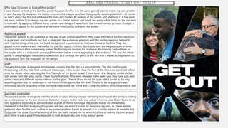 E X I S T I N G P R O D U C T S : G E T O U T P O S T E R
Why have I chosen to look at this poster?
I have chosen to look at the Get Out poster because the film is in the same genre I plan to create my own product
in and the way it’s designed, the colour schemes, the images used and the symbolic meanings behind it all convey
so much about the film but still keeps the main plot hidden. By looking at the poster and analysing it, it has given
me ideas for how I can design my own poster in a similar fashion and how I can apply subtle hints for the narrative
in it as well. By applying different fonts, colours and designs I have found that I could convey so much through it
and make it appeal to the audience at the same time, just by analysing this poster.
Audience appeal
The poster appeals to the audience by the way it uses colours and fonts, they make the title of the film stand out
in quite plain and bold fonts but that is what gets the audiences attention and the hidden meaning behind it
with the title being white over the black background is symbolism to the main theme in the film. They also
appeal to the audience with the credits for the film, saying it’s from Blumhouse who are the producers of other
successful horror films immediately makes the film appeal more to the audience. Also having Jordan Peele on
the poster who is a noticeable actor and filmmaker makes it more appealing to the audience. The way the whole
poster is designed gets the audiences attention as it conveys the genre of the film and it leaves an impression on
the audience with the originality of the design.
Style
The way the poster is designed immediately conveys that the film is a horror/thriller. The title itself is quite
threatening with the bold font used, and the images in the poster show the fear of the character which will reflect
onto the viewer when watching the film. The style of the poster as well I have found it to be quite similar to the
Split poster with the glass cracks, I have found that both films were released in the same year they have just used
similar ideas and different representation for the glass. Overall I have found the style of the poster to be very
appealing especially for audiences in the horror/thriller genre, the film itself I found to be very good, it was
disturbing but the originality of the narrative really stood out to me and I think this reflects onto the poster as well.
Summary (overview)
The way the poster is designed with the shards of glass, the top images reflecting the charade the family is putting
up in comparison to the fear shown in the other images, to the fonts and colour schemes used I have found to be
very appealing especially as someone who is a fan of horror looking at the poster makes me immediately
interested in the film. Analysing this poster will help me when it comes to designing my own, as I have already
gathered ideas for the basic outline of my poster and how I want to present it in a similar fashion to how the Get
Out poster has done. Overall analysing all this has really helped me for when it comes to making my own project
and I think it was a great Poster example to look at especially one in my area of genre.
 