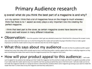 Primary Audience research
• Observation: from this question I didn’t get very detailed answers but I think that this is because the answer is very
clear and short about the front cover as it is the first thing that the reader will see before buying it therefore it has to make a good
impression so that the reader wants to buy it to read and view the rest of the magazine.
• What this says about my audience: this tells me that my audience prefer a good
looking front cover that makes them actually want to buy it and that they prefer a aesthic appeal rather than a really big magazine as they
want something that makes them want to buy the magazine purely from the magazine front cover.
• How will your product appeal to this audience: I will make
sure to appeal to my audience by making sure that I make the magazine my first priority to make sure that it is as good as possible so that
it can really make the reader want to buy it to read the rest from purely just what they saw on the front cover. I will also make sure to try
not make the magazine look like it is trying too hard as I think that this could be where some magazines go wrong as you want to make the
reader feel that it is there idea to buy the magazine and that they really want it.
 