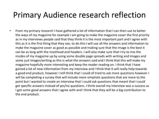 Primary Audience research reflection
• From my primary research I have gathered a lot of information that I can then use to better
the ways of my magazine for example I am going to make the magazine cover the first priority
as in my interviews people said that they think it is the most important part and I agree with
this as it is the first thing that they see, to do this I will use all the answers and information to
make the magazine cover as good as possible and making sure that the image is the best it
can be as long with the masthead and headers. I will also make sure that I try to mix the
insides of my magazine up by using some double page spreads with writing and images and
some just images/writing as this is what the answers said and I think that this will make my
magazine hopefully more interesting and keep the reader reading on. I think that I have
gained a lot of new information from my interview and I think that it will really help towards
a good end product, however I still think that I could of tried to ask more questions however I
will be completing a survey that will include more simplistic questions that are more to the
point but I wanted to create an interview that I could ask questions that meant that I could
get specific answers instead of yes/no questions. I think overall my interview was a success as
I got some good answers that I agree with and I think that they will be a big contribution to
the end product.
 