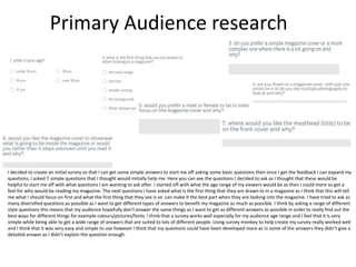 Primary Audience research
I decided to create an initial survey so that I can get some simple answers to start me off asking some basic questions then once I get the feedback I can expand my
questions, I asked 7 simple questions that I thought would initially help me. Here you can see the questions I decided to ask as I thought that these would be
helpful to start me off with what questions I am wanting to ask after. I started off with what the age range of my viewers would be as then I could more so get a
feel for who would be reading my magazine. The next questions I have asked what is the first thing that they are drawn to in a magazine as I think that this will tell
me what I should focus on first and what the first thing that they see is so can make it the best part when they are looking into the magazine. I have tried to ask as
many diversified questions as possible as I want to get different types of answers to benefit my magazine as much as possible. I think by asking a range of different
style questions this means that my audience hopefully don’t answer the same things as I want to get as different answers as possible in order to really find out the
best ways for different things for example colours/pictures/fonts. I think that a survey works well especially for my audience age range and I feel that it is very
simple while being able to get a wide range of answers that are suited to lots of different people. Using survey monkey to help create my survey really worked well
and I think that it was very easy and simple to use however I think that my questions could have been developed more as in some of the answers they didn’t give a
detailed answer as I didn’t explain the question enough.
 