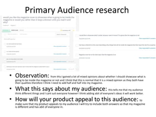 Primary Audience research
• Observation: from this I gained a lot of mixed opinions about whether I should showcase what is
going to be inside the magazine or not and I think that this is normal that it is a mixed opinion as they both have
their qualities therefore I think I need to add half and half into my magazine.
• What this says about my audience: this tells me that my audience
think different things and I cant suit everyone however I think adding abit of everyone's ideas it will work better.
• How will your product appeal to this audience: to
make sure that my product appeals to my audience I will try to include both answers so that my magazine
is different and has abit of everyone in.
 