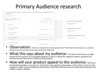 Primary Audience research
• Observation: from this I collected very mixed answers and I think that this is because it is a personal
preference really and I think that either could work really well.
• What this says about my audience: this tells me that there is no right
answer for this question as it completely depends on who is reading the magazine however saying this the
majority did say male but this could be a biased opinion.
• How will your product appeal to this audience: I will try to
include both genders in my work as I think then I can appeal to all however I think when it comes to the
magazine cover I will just really use what photo I think will work best and not really chose it because the
model is male or female.
 