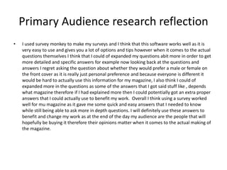 Primary Audience research reflection
• I used survey monkey to make my surveys and I think that this software works well as it is
very easy to use and gives you a lot of options and tips however when it comes to the actual
questions themselves I think that I could of expanded my questions abit more in order to get
more detailed and specific answers for example now looking back at the questions and
answers I regret asking the question about whether they would prefer a male or female on
the front cover as it is really just personal preference and because everyone is different it
would be hard to actually use this information for my magazine, I also think I could of
expanded more in the questions as some of the answers that I got said stuff like , depends
what magazine therefore if I had explained more then I could potentially got an extra proper
answers that I could actually use to benefit my work. Overall I think using a survey worked
well for mu magazine as it gave me some quick and easy answers that I needed to know
while still being able to ask more in depth questions. I will definitely use these answers to
benefit and change my work as at the end of the day my audience are the people that will
hopefully be buying it therefore their opinions matter when it comes to the actual making of
the magazine.
 