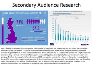 Secondary Audience Research
Here I decided to research about the general consumption of magazines and how widely and much they are still bought
and from this we can tell that 71% of GB adults consume varied magazine brands across and print and digital and 44%
consume magazine brands on their computer or mobile device. This tells me as a creator that there is still a high demand of
people wanting a printed out version of a magazine compared to getting them digitally however these numbers are still
going up. This first demographic is from September 2017 whereas the second chart shows us that as the years go by the
demand for more online magazines using mobile devices is continuously going up while the printed versions are slowly but
surely coming down. This tells me that from 2 years ago to now the online world really is taking over however at this
moment in time there is still a demand for magazines they are just not as popular as from 2017.
 