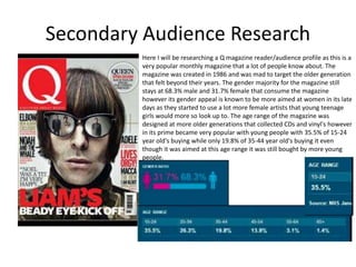 Secondary Audience Research
Here I will be researching a Q magazine reader/audience profile as this is a
very popular monthly magazine that a lot of people know about. The
magazine was created in 1986 and was mad to target the older generation
that felt beyond their years. The gender majority for the magazine still
stays at 68.3% male and 31.7% female that consume the magazine
however its gender appeal is known to be more aimed at women in its late
days as they started to use a lot more female artists that young teenage
girls would more so look up to. The age range of the magazine was
designed at more older generations that collected CDs and vinyl's however
in its prime became very popular with young people with 35.5% of 15-24
year old's buying while only 19.8% of 35-44 year old's buying it even
though it was aimed at this age range it was still bought by more young
people.
 