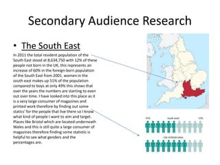 Secondary Audience Research
• The South East
In 2011 the total resident population of the
South East stood at 8,634,750 with 12% of these
people not born in the UK, this represents an
increase of 60% in the foreign-born population
of the South East from 2001. women in the
south east makes up 51% of the population
compared to boys at only 49% this shows that
over the years the numbers are starting to even
out over time. I have looked into this place as it
is a very large consumer of magazines and
printed work therefore by finding out some
statics' for the people that live there so I know
what kind of people I want to aim and target.
Places like Bristol which are located underneath
Wales and this is still quite a large consumer of
magazines therefore finding some statistic is
helpful to see what genders and the
percentages are.
 