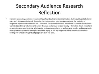 Secondary Audience Research
Reflection
• From my secondary audience research I have found out some key information that I could use to help my
own work. For example I think that using the consumption rates shows me where the majority of
magazine buyers are based from and I think that this will help me as it means that I can talk about where I
want to based my production and where it would and should be sold mostly. I think that this is important
as a creator you need to know who is going to buy your products as well as what gender and age range is
mostly in these places for example I would be trying to sell my magazine in the South East therefore
finding out what the majority of people are that live here.
 