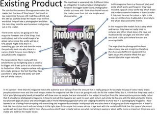 Existing Product In this magazine there is a theme of black and
white which works well however they have
included a pop of colour at the top which draws
the readers attention however it doesn’t make
it the main focus as the colour in right in the
top corner therefore it adds abit of diversity to
the whole black and white theme.
The masthead is separated into 2 different titles
as all together it reads amateur photographer
however the bigger bolder word photographer
stands out more and I think that this will attract
the reader more from just one simple word
photographer.
In this magazine the models face us very white
and bare as they have not really tried to
enhance any of her cheek bones the have just
made one side very light and the other side
very dark to the point where features are
unrecognizable.
The angle that the photograph has been
taken is very low and straight on therefore
they have used different equipment like
lights to get this shadow effect that you
wouldn’t be able to get naturally.
The title for this Amateur Photographer makes the
reader feel that even if they haven't had much or
nay experience they can still read this and find out,
this title as a whole draws the reader in as the first
word that they will see is photographer and then
the more they look the word amateur really jumps
out at the reader.
There seems to be a lot going on in this
magazine however one of the things that
really stands out is the small image of an
actual camera now this works well as at
first people might think that it is
something you can win and then the more
they actually look into why there is a
camera there they are more likely to
actually buy the magazine
The large subtitle fits in nicely with the
whole theme as the lighting word is visibly a
lot bigger and draws quite a lot of attention
to the bottom of the magazine where not a
lot is really going on, the font that they have
used here is very soft and works well with
the soft white colours.
In my opinion I think that this magazine makes the audience want to buy it from the amount that is really going on for example the pop of colour really draws
peoples attention more and the small images makes the magazine look like it has a lot going on and a lot for the reader if they buy it. I think that they have used a
lot of good photography based phrases that will draw more so people that are interested in this subject in and just from the camera picture you can really rather
that it actually is a photography magazine. I chose to look at this magazine as I want my own work to turn out similar to this one with the black and white theme
but also with pops of colour and small images add an more interesting approach while still keeping the theme to show that it is a photography magazine. I have
learned a lot of things from analyzing and researching this magazine for example I really enjoy the way that there is a lot going on in the magazine but it doesn’t
look like there is too much and everything is in the right place for example the camera picture is eye level with the model and I think that this type of placement
works well as its just there right in front of you and you don’t have to really look as see what everything is saying or about as the more so important things are very
visible and bold for the reader to see.
 