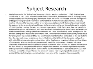 Subject Research
• Head photographer for ‘Rolling Stone’ Anna-Lou Leibovitz was born on October 2, 1949 , in Waterbury,
Connecticut. In 1967 , Anna enrolled at San Francisco Art Institute, where she started of studying painting
she developed a love for photography. Well known covers for ‘Vanity Fair’ in 1983, Anna left Rolling Stone
and began working for Vanity Fair, known for her ability to make her models become more physically
involved in her work for example another of her famous portraits was Keith Haring who painted himself
like a canvas for the photo. Anna is well known for her dramatic, quirky and iconic photographic portraits
of celebrities. Every picture she takes has a story, a meaning and I think that is what drew me towards her
work as all her photos are individuals and create a different story all together. Anna is very well known and
some call her the best photographer in all of America and I think that this really shows in her pictures and
different editing ideas that she has encountered with. From interviews Anna has consistently talked about
her photography experiences and how she uses the camera and she often relates back to the fact that she
likes the make each image personal and alterred to the model and I think that this works really well as
with a lot of big photographers the main problem is that they become very attached to one style and type
of photography whereas with Anna she does usually stay in the same category however it brings a
completely different vibe and photograph in general. I think that Anna Leibovitz is a very big inspiration to
my work and out of enjoyment as her photos are genuinely different and interesting and this motivates
and inspires me to want to create my own work that is different and cool to look at and admire. Just from
looking at some of the images that she has previously created I feel very invigorated to create my own
work and I have definitely taken some inspiration from some of the images on the previous slide.
 