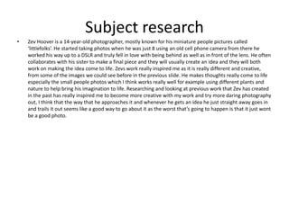 Subject research
• Zev Hoover is a 14-year-old photographer, mostly known for his miniature people pictures called
‘littlefolks’. He started taking photos when he was just 8 using an old cell phone camera from there he
worked his way up to a DSLR and truly fell in love with being behind as well as in front of the lens. He often
collaborates with his sister to make a final piece and they will usually create an idea and they will both
work on making the idea come to life. Zevs work really inspired me as it is really different and creative,
from some of the images we could see before in the previous slide. He makes thoughts really come to life
especially the small people photos which I think works really well for example using different plants and
nature to help bring his imagination to life. Researching and looking at previous work that Zev has created
in the past has really inspired me to become more creative with my work and try more daring photography
out, I think that the way that he approaches it and whenever he gets an idea he just straight away goes in
and trails it out seems like a good way to go about it as the worst that’s going to happen is that it just wont
be a good photo.
 