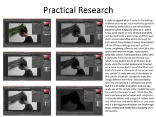 Practical Research
I really struggled when it came to the editing
of these pictures as I just initially thought that
I wanted to make it black and white theme
however when it actually came to it I didn’t
know what shade or style of black and white
so I decided to do a wide range and then save
them and decided after which one I opt for.
For each of these images I played around with
all the different settings and each picture
looks completely different and I think that this
works well with the image I have chosen.
Originally when I first looked back at the edits
I had made my favourite was the last one
which is the darkest out of all of them and I
really enjoy the overall appearance however
on a more intense look I found that I had just
kind of created a silhouette of the model and
you couldn't’t really see any of the details or
the specific bits that I changed to make the
image different therefore I then decided to
with the one where it is still black and white
but it is a lot softer and lighter and you can
really see all the details in the models hair and
face which I think works well. I think that the
black and white works better with this photo
as it really defines and brings out certain parts
and I think that this works well as in one sense
this is a boring photo however the final image
that I created and edited has a lot going on in
my opinion.
 