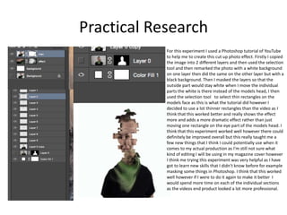 Practical Research
For this experiment I used a Photoshop tutorial of YouTube
to help me to create this cut up photo effect. Firstly I copied
the image into 2 different layers and then used the selection
tool and then remarked the photo with a white background
on one layer then did the same on the other layer but with a
black background. Then I masked the layers so that the
outside part would stay white when I move the individual
parts the white is there instead of the models head, I then
used the selection tool to select thin rectangles on the
models face as this is what the tutorial did however I
decided to use a lot thinner rectangles than the video as I
think that this worked better and really shows the effect
more and adds a more dramatic effect rather than just
moving one rectangle on the eye part of the models head. I
think that this experiment worked well however there could
definitely be improved overall but this really taught me a
few new things that I think I could potentially use when it
comes to my actual production as I'm still not sure what
kind of editing I will be using in my magazine cover however
I think me trying this experiment was very helpful as I have
got to learn new skills that I didn’t know before for example
masking some things in Photoshop. I think that this worked
well however if I were to do it again to make it better I
would spend more time on each of the individual sections
as the videos end product looked a lot more professional.
 