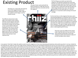 Existing Product The first thing you see when you look at this
magazine is the big bold masthead and I think that
the style and colour way that they have chosen looks
really good. A bold white colour with a pop of red on
the dots of the is really works well with the black and
white image that they have used, I also think that
the placement of this works well as it is the first
thing as it is in eye level as well as being at the top of
the page.
The pop of colour works well with the
black and white as it adds abit more fun
and colour back into a very dark and low
life magazine.
For the main focus on this magazine they have used a
interesting photograph of a young boy next to some birds
however the birds have been places so that one of the
boys eyes have been covered with the birds eye, I think
that this works really well as at first glance it is confusing
and makes the reader have to double look to really see
what is going on. This type of image is going to attract
more so art/photography people as they want to see
what is really happening with the eye.
The birds are a unique idea and make the
front of the magazine that bit more
interesting and draws a wider range of
the audience as the image is more so
classed unusual.
The different coloured text really
adds a more diverse colour scheme
while the overall magazine still looks
very dark and monochrome theme. I
think that the orange and red creates
a more so warm theme while still
keeping the main focus on the boy
and the birds. The contrast of the
white and orange text works well
against each other as it makes the
white stand out even more which
makes it look and seem more
important text.
They have used many different fonts which
make it look like there isn’t too much of the
same writing and diversifies it all up abit
making the reader think that there really isn’t
as much writing as there really is.
In my opinion I think that it makes the audience want to buy the magazine as it has a very interesting and mysterious vibe and the way that it is set out, initially the
first thing that you really see is the main image and the masthead as they are the most boldest thing that first stick out and I think that this is a good thing because as
a magazine you want your reader to see the best parts first and I think that the image is really strong however the masthead doesn’t really take away from this. I
think that the approach that they take to make you actually want to buy it is some of the slogans for example the large 5000 makes the reader wonder what that
5000 is really about and they have lots of little mysterious things that draw your attention as a buyer. I have decided to research this specific magazine cover as I
think that it is the same style that I want my make my own work therefore I needed to really research the good and bad parts about it and then I can use them in my
favor to make my magazine as good as possible. From this I have learned a lot for instance I like the way that this magazine is based a lot just around the image and
the different colour scheme and I think that I will take this into consideration for my own magazine as I think that it makes the magazine look a lot more mature and
sophisticated but still interesting. I also have learned about the different ways of the layout and I really like the way this one is laid out with the masthead and the
sub headers easy to read but not taking up too much attention.
 