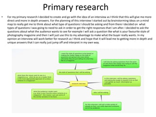 Primary research
• For my primary research I decided to create and go with the idea of an interview as I think that this will give me more
direct and more in depth answers. For the planning of this interview I started out by brainstorming ideas on a mind
map to really get me to think about what type of questions I should be asking and from there I decided on what
types of questions I was going to need to ask in order to get the right responses that I am after. I decided to ask the
questions about what the audience wants to see for example I will ask a question like what is your favourite style of
photography magazine and then I will just use this to my advantage to make what the buyer really wants. In my
opinion an interview will work better for research as I think and hope that it will lead me to getting more in depth and
unique answers that I can really just jump off and interpret in my own way.
 