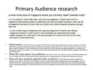 Primary Audience research
• Observation: Initially from this question I think that the two interviewees have similar answers and I think
that this was a good question however I think that it could be expanded more. The first answer isn't very clear on
their answer however it is still interesting to find out that the most attention grabbing magazine is usually what
they go for, the second answer is a lot more to the point and really just tells me what style of magazine they would
personally go for
• What this says about my audience: this tells me that my audience want something maybe more
on the simple side while still being attention grabbing with enough going on to keep the viewer entertained.
• How will your product appeal to this audience: I will make my product appeal by
making sure that it meets all of the topics that the interviewees have talked about for example I want to
make sure that it really grabs your attention and stands out while not being too much and still keeping a
more sophisticated vibe as I think that this will suit my audience the best and this is what the interviewees
said.
 