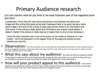 Primary Audience research
• Observation: from this interview I can see that both the interviewees think that the most important part is
the main image/centre piece, usually the model and I agree with this and I will use this in my own work to make sure that
the most important part is the model.
• What this says about my audience: this tells me that my audience prefer
a more generic layout as the most important part is typically the main piece as it is the first thing that you
see therefore you want to make sure that the reader will appreciate it and remember it.
• How will your product appeal to this audience: I will make it
appeal to my audience by making sure that I have a really strong centre piece therefore I can bounce simple text
around it to keep it the main most important part of the magazine cover.
 