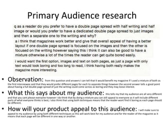 Primary Audience research
• Observation: from this question and answers I can tell that it would benefit my magazine if I used a mixture of both as
the first interviewee said that they would prefer different pages for each to separate things however the second answer tells a good point
about having a full double page spread of just the writing could come across as boring and they may loose interest.
• What this says about my audience: this tells my that my audience are all very different
and that you cant please everyone however I do think that by doing a mixture you can still appeal to everyone as it will include different
parts of what everyone thinks is best, I also think that using both techniques means that the reader wont find it boring as each page should
be different.
• How will your product appeal to this audience: I will make sure to
appeal to my audience by using both different techniques as this will work best for my audience and for the reader of the magazine as it
means that each page will be different in one way or another.
 