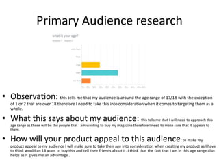 Primary Audience research
• Observation: this tells me that my audience is around the age range of 17/18 with the exception
of 1 or 2 that are over 18 therefore I need to take this into consideration when it comes to targeting them as a
whole.
• What this says about my audience: this tells me that I will need to approach this
age range as these will be the people that I am wanting to buy my magazine therefore I need to make sure that it appeals to
them.
• How will your product appeal to this audience: to make my
product appeal to my audience I will make sure to take their age into consideration when creating my product as I have
to think would an 18 want to buy this and tell their friends about it. I think that the fact that I am in this age range also
helps as it gives me an advantage .
 