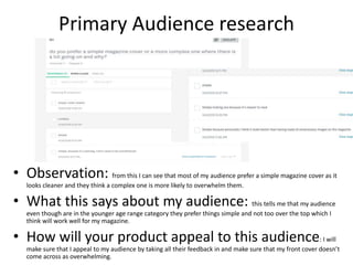 Primary Audience research
• Observation: from this I can see that most of my audience prefer a simple magazine cover as it
looks cleaner and they think a complex one is more likely to overwhelm them.
• What this says about my audience: this tells me that my audience
even though are in the younger age range category they prefer things simple and not too over the top which I
think will work well for my magazine.
• How will your product appeal to this audience: I will
make sure that I appeal to my audience by taking all their feedback in and make sure that my front cover doesn’t
come across as overwhelming.
 