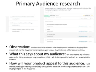 Primary Audience research
• Observation: this tells me that my audience have mixed opinions however the majority of the
answers tells me that they prefer just one picture again because they think more will be too overwhelming.
• What this says about my audience: this tells me that my audience
again prefer things simple and easy to read and I think I will definitely use this feedback as I agree with the
answers.
• How will your product appeal to this audience: I will
make sure to appeal to my audience by taking all this feedback and making sure that there isn't too
much going on in the magazine.
 