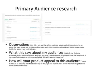 Primary Audience research
• Observation: from this I can see that all my audience would prefer the masthead to be
above the main image and at the top of the page and I think that this will work well for my magazine as
that is the layout I was hoping to get.
• What this says about my audience: this tells me that my
audience things done the proper way and because a lot of popular magazines have the masthead at
the top of the page therefore the associate this with a good magazine.
• How will your product appeal to this audience: I will
make sure to place my masthead at the top of the page and try to make it above the main image to make
it look more professional.
 